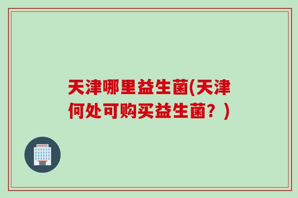 天津哪里益生菌(天津何处可购买益生菌？)