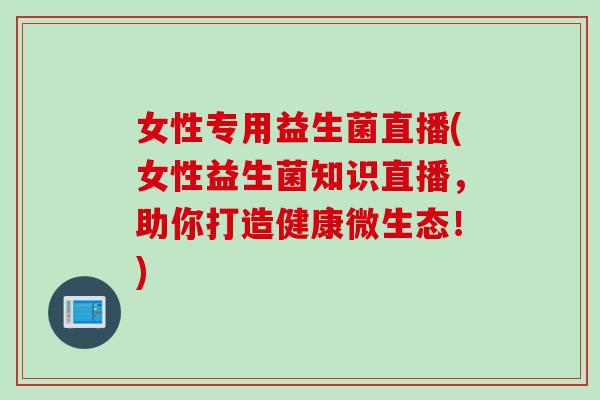 女性专用益生菌直播(女性益生菌知识直播,助你打造健康微生态!) 女性专用益生菌直播(女性益生菌知识直播,助你打造健康微生态!)