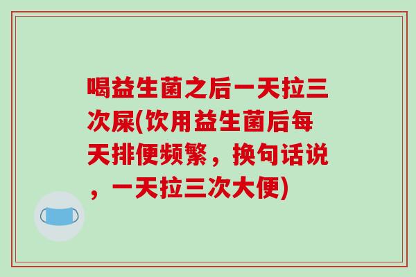 喝益生菌之后一天拉三次屎(饮用益生菌后每天排便频繁，换句话说，一天拉三次大便)