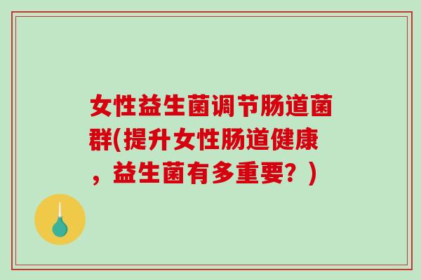 女性益生菌调节肠道菌群(提升女性肠道健康，益生菌有多重要？)