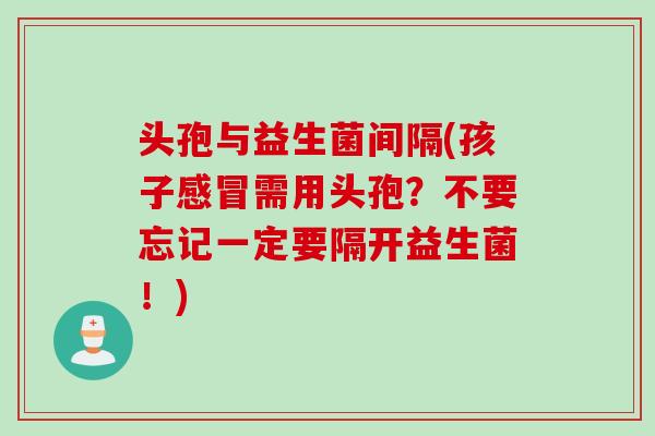 头孢与益生菌间隔(孩子需用头孢?不要忘记一定要隔开益生菌!) 头孢与益生菌间隔(孩子需用头孢?不要忘记一定要隔开益生菌!)