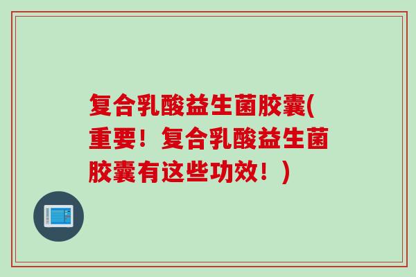 复合乳酸益生菌胶囊(重要！复合乳酸益生菌胶囊有这些功效！)