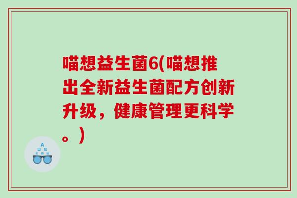 喵想益生菌6(喵想推出全新益生菌配方创新升级,健康管理更科学。) 喵想益生菌6(喵想推出全新益生菌配方创新升级,健康管理更科学。)