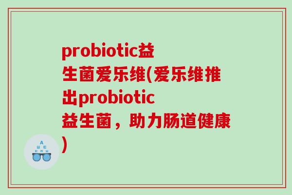 probiotic益生菌爱乐维(爱乐维推出probiotic益生菌,助力肠道健康) probiotic益生菌爱乐维(爱乐维推出probiotic益生菌,助力肠道健康)