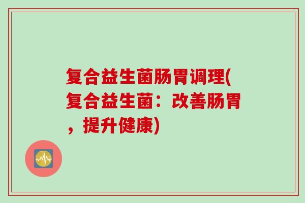 复合益生菌肠胃调理(复合益生菌:改善肠胃,提升健康) 复合益生菌肠胃调理(复合益生菌:改善肠胃,提升健康)