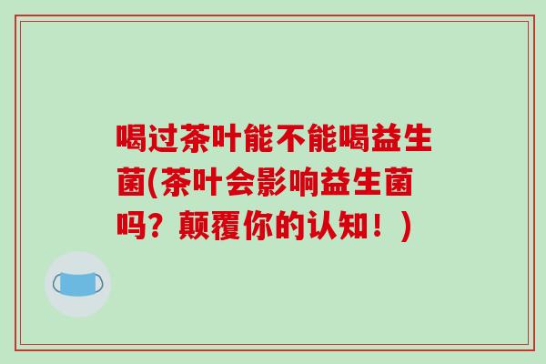 喝过茶叶能不能喝益生菌(茶叶会影响益生菌吗?颠覆你的认知!) 喝过茶叶能不能喝益生菌(茶叶会影响益生菌吗?颠覆你的认知!)