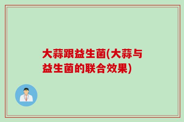 大蒜跟益生菌(大蒜与益生菌的联合效果) 大蒜跟益生菌(大蒜与益生菌的联合效果)