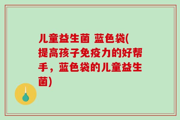 儿童益生菌 蓝色袋(提高孩子力的好帮手,蓝色袋的儿童益生菌) 儿童益生菌 蓝色袋(提高孩子力的好帮手,蓝色袋的儿童益生菌)