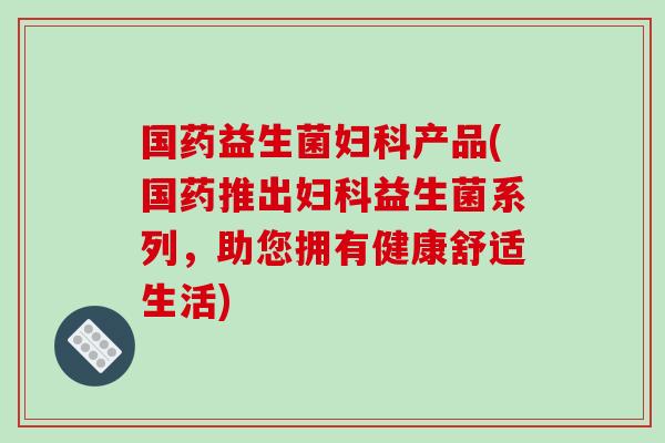 国药益生菌产品(国药推出益生菌系列,助您拥有健康舒适生活) 国药益生菌产品(国药推出益生菌系列,助您拥有健康舒适生活)