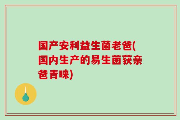 国产安利益生菌老爸(国内生产的易生菌获亲爸青睐) 国产安利益生菌老爸(国内生产的易生菌获亲爸青睐)
