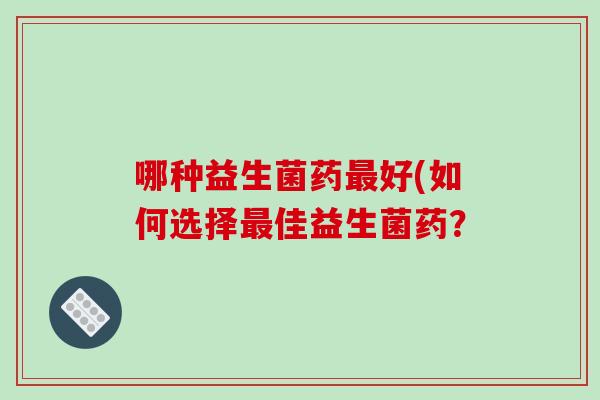 哪种益生菌药最好(如何选择最佳益生菌药？