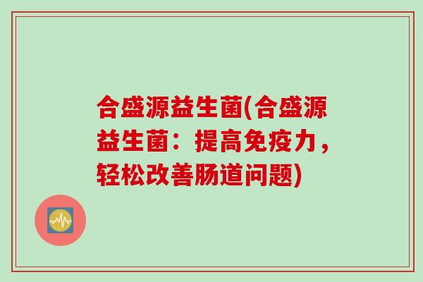 合盛源益生菌(合盛源益生菌:提高力,轻松改善肠道问题) 合盛源益生菌(合盛源益生菌:提高力,轻松改善肠道问题)