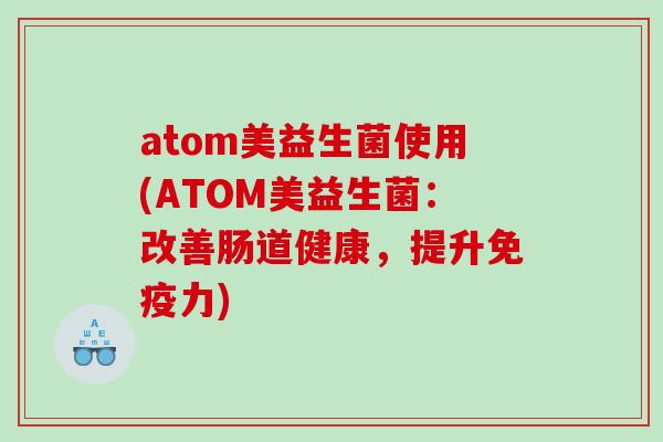 atom美益生菌使用(ATOM美益生菌：改善肠道健康，提升免疫力)