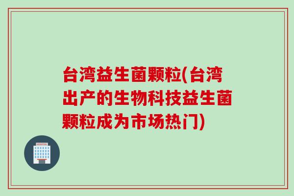 台湾益生菌颗粒(台湾出产的生物科技益生菌颗粒成为市场热门)
