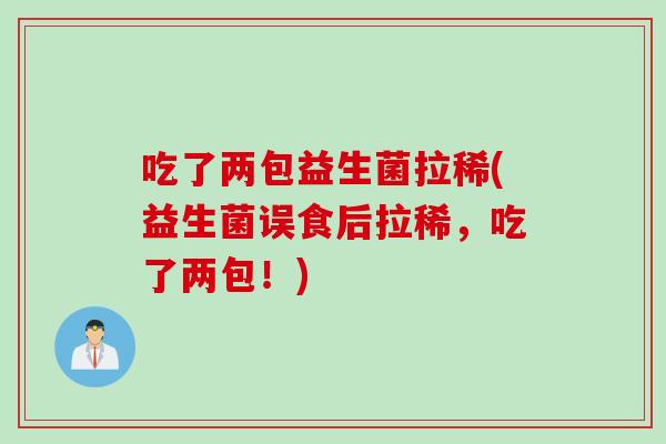 吃了两包益生菌拉稀(益生菌误食后拉稀，吃了两包！)