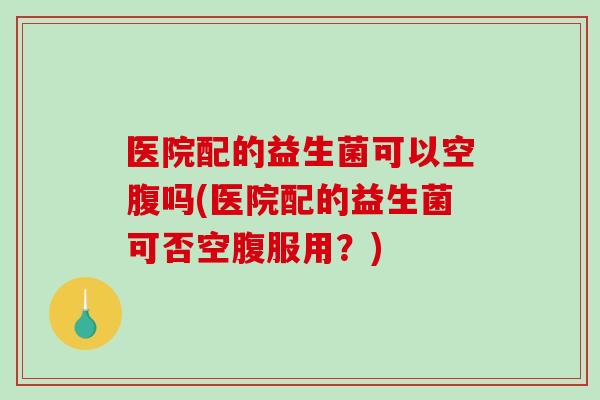 医院配的益生菌可以空腹吗(医院配的益生菌可否空腹服用?) 医院配的益生菌可以空腹吗(医院配的益生菌可否空腹服用?)