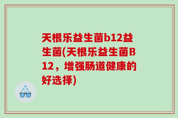 天根乐益生菌b12益生菌(天根乐益生菌B12，增强肠道健康的好选择)