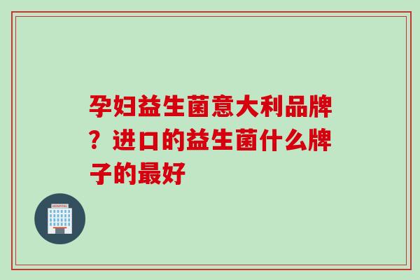 孕妇益生菌意大利品牌？进口的益生菌什么牌子的好
