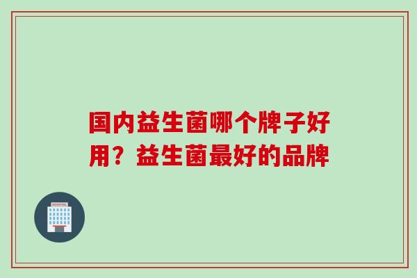 国内益生菌哪个牌子好用？益生菌最好的品牌