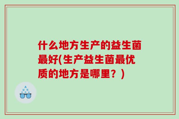 什么地方生产的益生菌最好(生产益生菌最优质的地方是哪里？)