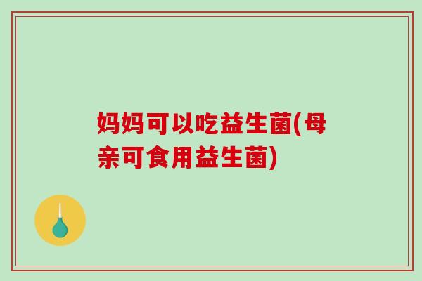 妈妈可以吃益生菌(母亲可食用益生菌)