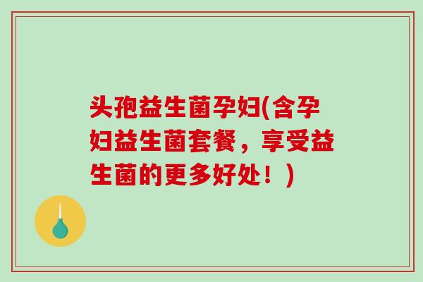 头孢益生菌孕妇(含孕妇益生菌套餐，享受益生菌的更多好处！)
