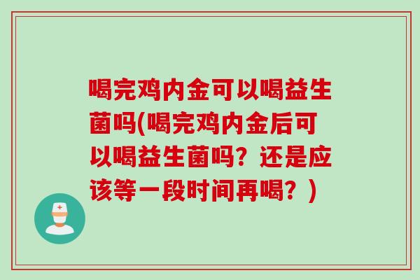 喝完鸡内金可以喝益生菌吗(喝完鸡内金后可以喝益生菌吗？还是应该等一段时间再喝？)