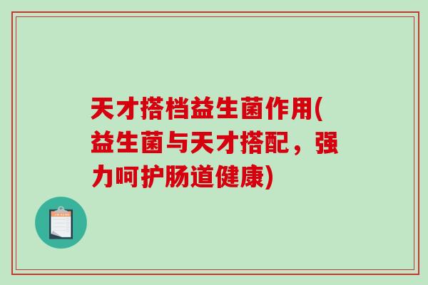 天才搭档益生菌作用(益生菌与天才搭配，强力呵护肠道健康)