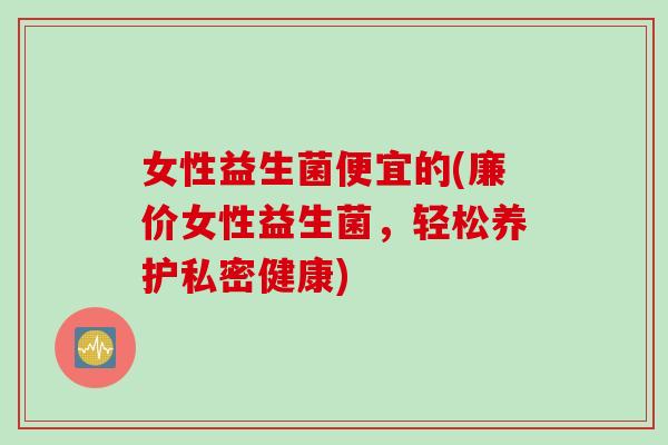 女性益生菌便宜的(廉价女性益生菌，轻松养护私密健康)