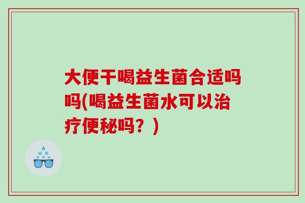 大便干喝益生菌合适吗吗(喝益生菌水可以治疗便秘吗？)