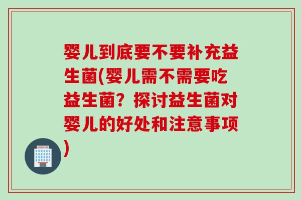 婴儿到底要不要补充益生菌(婴儿需不需要吃益生菌？探讨益生菌对婴儿的好处和注意事项)