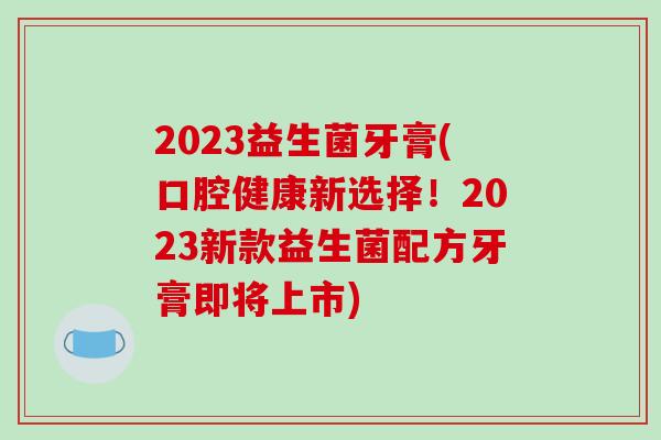 2023益生菌牙膏(口腔健康新选择！2023新款益生菌配方牙膏即将上市)