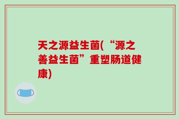 天之源益生菌(“源之善益生菌”重塑肠道健康) 天之源益生菌(“源之善益生菌”重塑肠道健康)