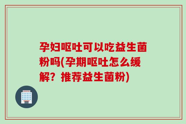 孕妇可以吃益生菌粉吗(孕期怎么缓解?推荐益生菌粉) 孕妇可以吃益生菌粉吗(孕期怎么缓解?推荐益生菌粉)