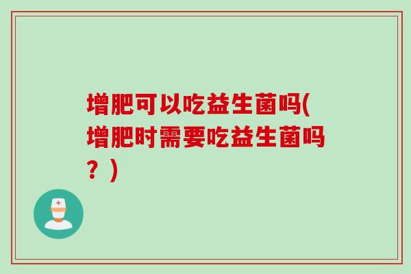 增肥可以吃益生菌吗(增肥时需要吃益生菌吗？)