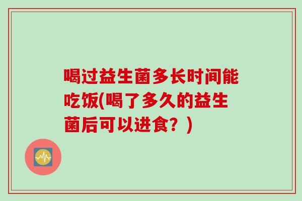 喝过益生菌多长时间能吃饭(喝了多久的益生菌后可以进食？)