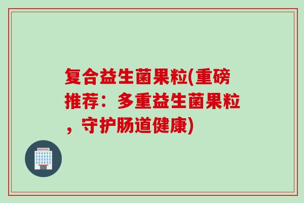 复合益生菌果粒(重磅推荐:多重益生菌果粒,守护肠道健康) 复合益生菌果粒(重磅推荐:多重益生菌果粒,守护肠道健康)