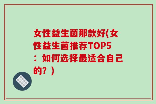 女性益生菌那款好(女性益生菌推荐TOP5:如何选择适合自己的?) 女性益生菌那款好(女性益生菌推荐TOP5:如何选择适合自己的?)