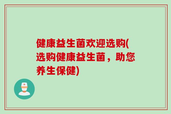 健康益生菌欢迎选购(选购健康益生菌，助您养生保健)