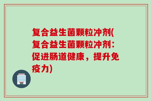 复合益生菌颗粒冲剂(复合益生菌颗粒冲剂:促进肠道健康,提升力) 复合益生菌颗粒冲剂(复合益生菌颗粒冲剂:促进肠道健康,提升力)