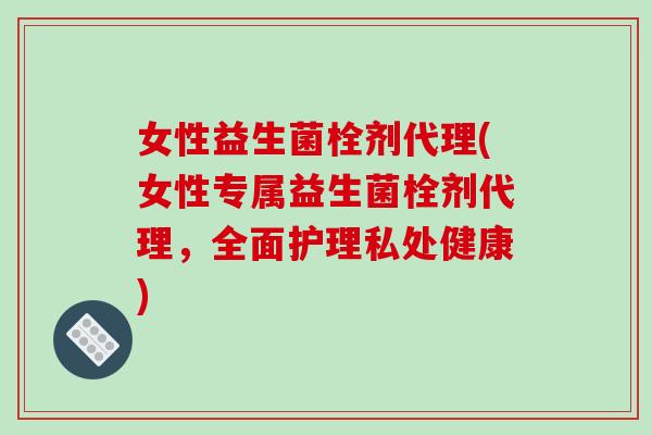 女性益生菌栓剂代理(女性专属益生菌栓剂代理,全面护理私处健康) 女性益生菌栓剂代理(女性专属益生菌栓剂代理,全面护理私处健康)