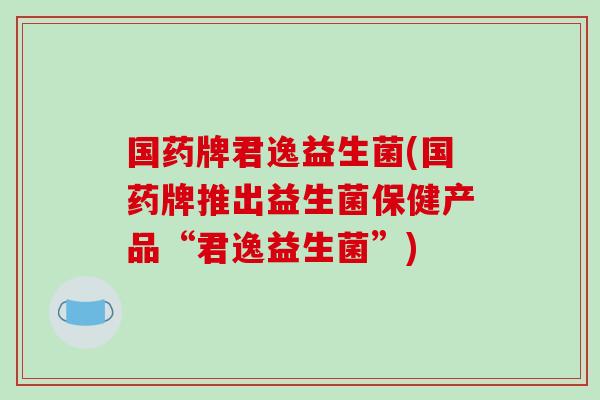 国药牌君逸益生菌(国药牌推出益生菌保健产品“君逸益生菌”) 国药牌君逸益生菌(国药牌推出益生菌保健产品“君逸益生菌”)
