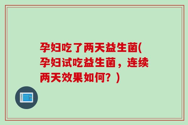 孕妇吃了两天益生菌(孕妇试吃益生菌，连续两天效果如何？)