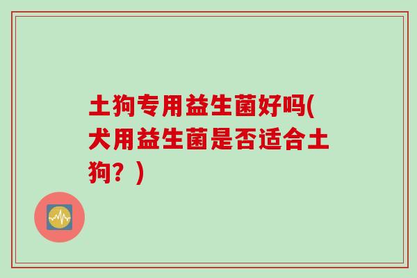 土狗专用益生菌好吗(犬用益生菌是否适合土狗？)
