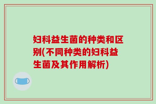 妇科益生菌的种类和区别(不同种类的妇科益生菌及其作用解析)
