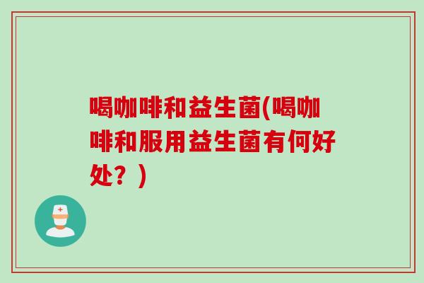 喝咖啡和益生菌(喝咖啡和服用益生菌有何好处?) 喝咖啡和益生菌(喝咖啡和服用益生菌有何好处?)