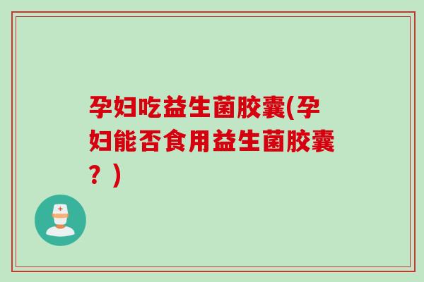 孕妇吃益生菌胶囊(孕妇能否食用益生菌胶囊？)
