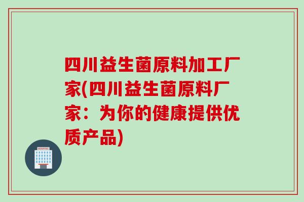 四川益生菌原料加工厂家(四川益生菌原料厂家:为你的健康提供优质产品) 四川益生菌原料加工厂家(四川益生菌原料厂家:为你的健康提供优质产品)
