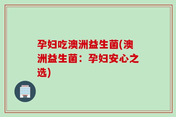 孕妇吃澳洲益生菌(澳洲益生菌:孕妇安心之选) 孕妇吃澳洲益生菌(澳洲益生菌:孕妇安心之选)