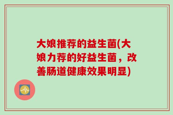 大娘推荐的益生菌(大娘力荐的好益生菌,改善肠道健康效果明显) 大娘推荐的益生菌(大娘力荐的好益生菌,改善肠道健康效果明显)